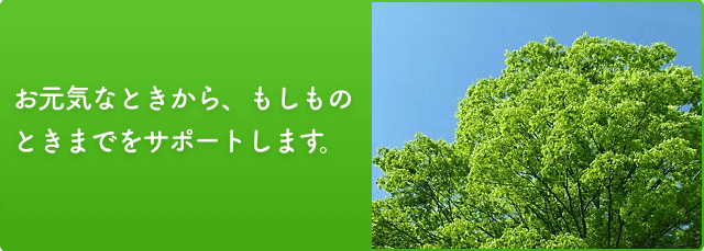 お元気なときから、もしものときまでをサポートします。