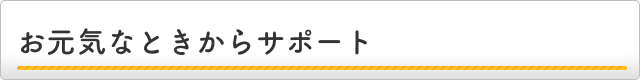 お元気なときからサポート